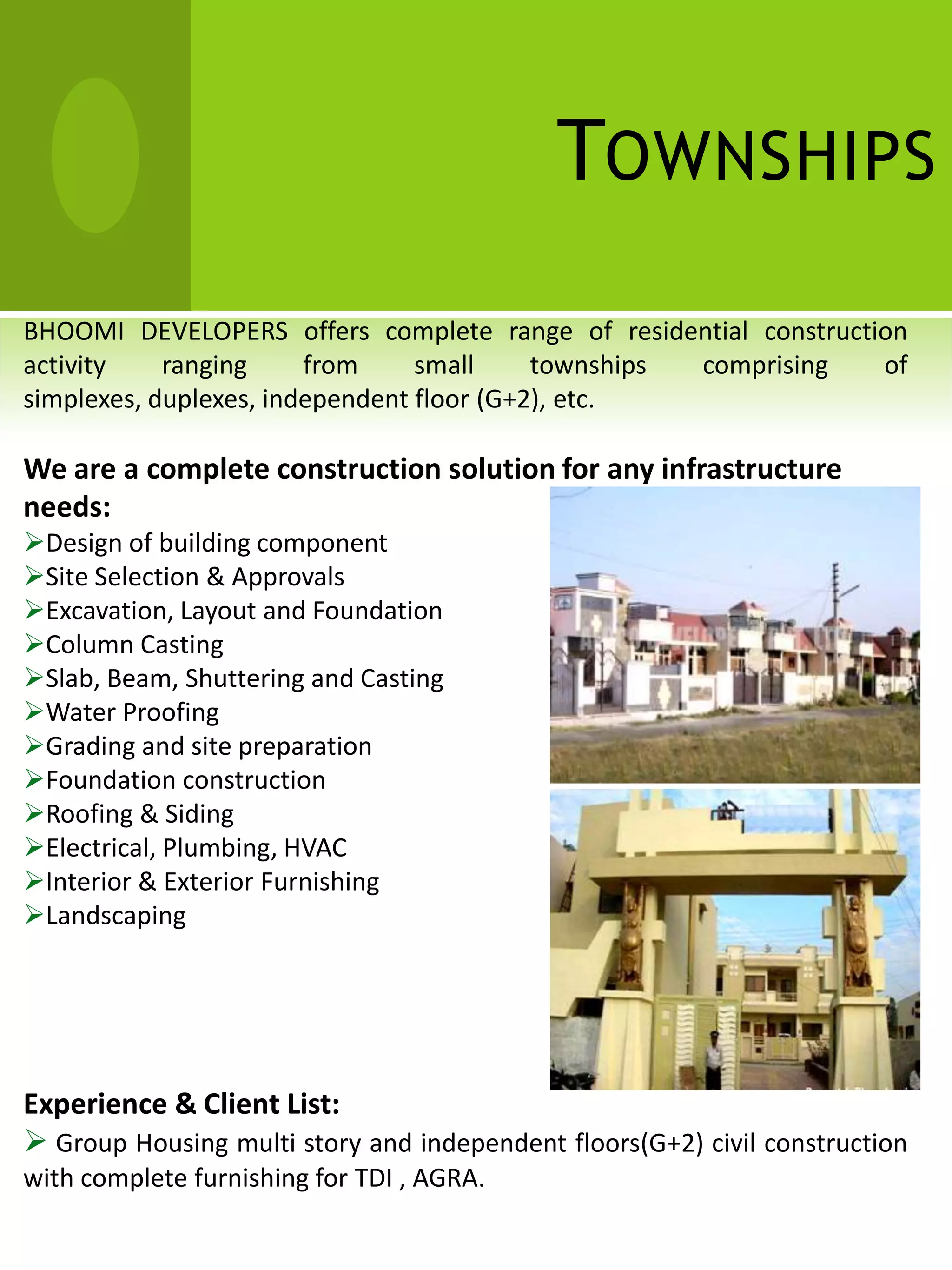 TOWNSHIPS
BHOOMI DEVELOPERS offers complete range of residential construction
activity    ranging     from     small     townships comprising  of
simplexes, duplexes, independent floor (G+2), etc.

We are a complete construction solution for any infrastructure
needs:
Design of building component
Site Selection & Approvals
Excavation, Layout and Foundation
Column Casting
Slab, Beam, Shuttering and Casting
Water Proofing
Grading and site preparation
Foundation construction
Roofing & Siding
Electrical, Plumbing, HVAC
Interior & Exterior Furnishing
Landscaping




Experience & Client List:
 Group Housing multi story and independent floors(G+2) civil construction
with complete furnishing for TDI , AGRA.
 