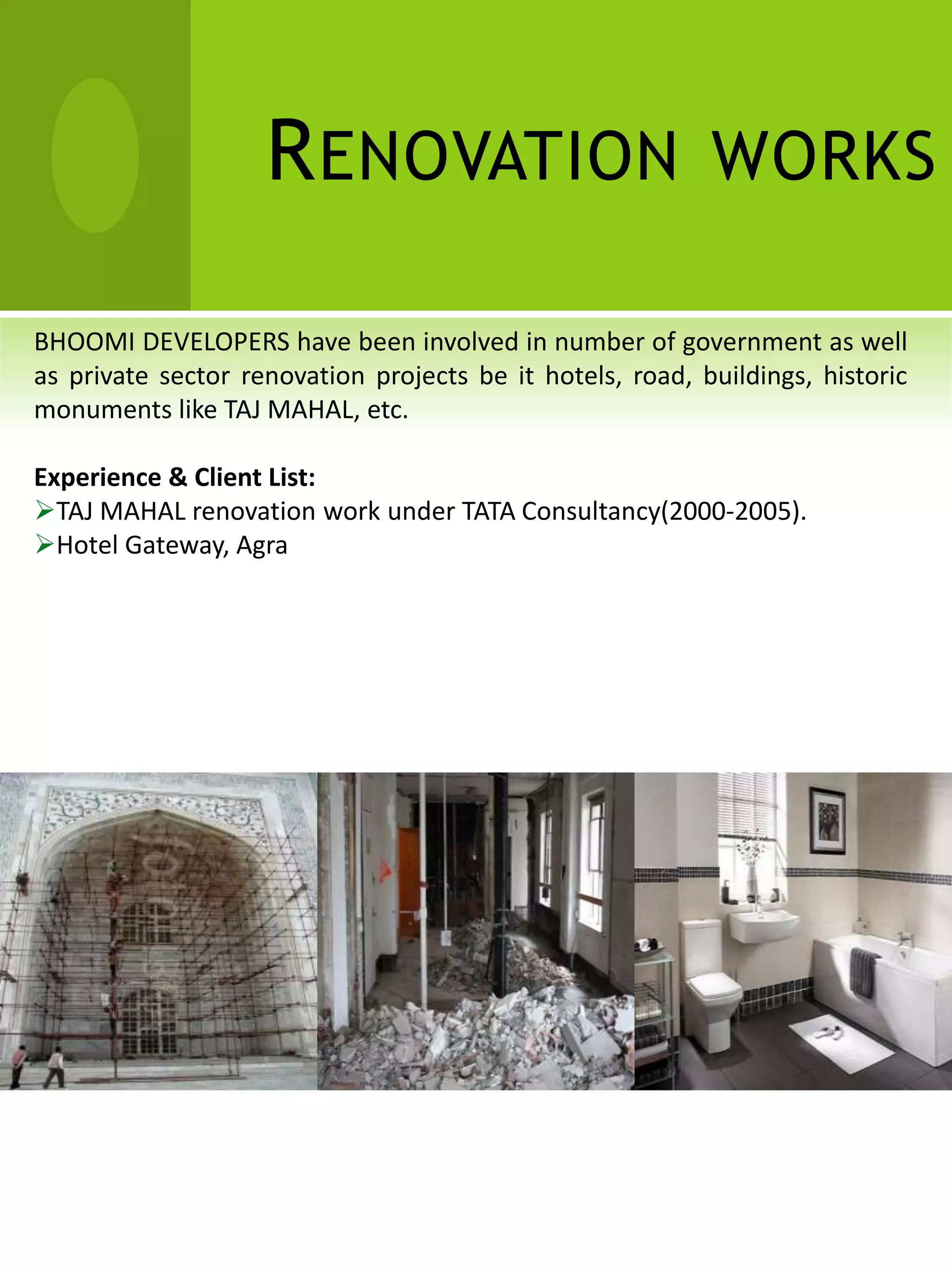 R ENOVATION WORKS

BHOOMI DEVELOPERS have been involved in number of government as well
as private sector renovation projects be it hotels, road, buildings, historic
monuments like TAJ MAHAL, etc.

Experience & Client List:
TAJ MAHAL renovation work under TATA Consultancy(2000-2005).
Hotel Gateway, Agra
 