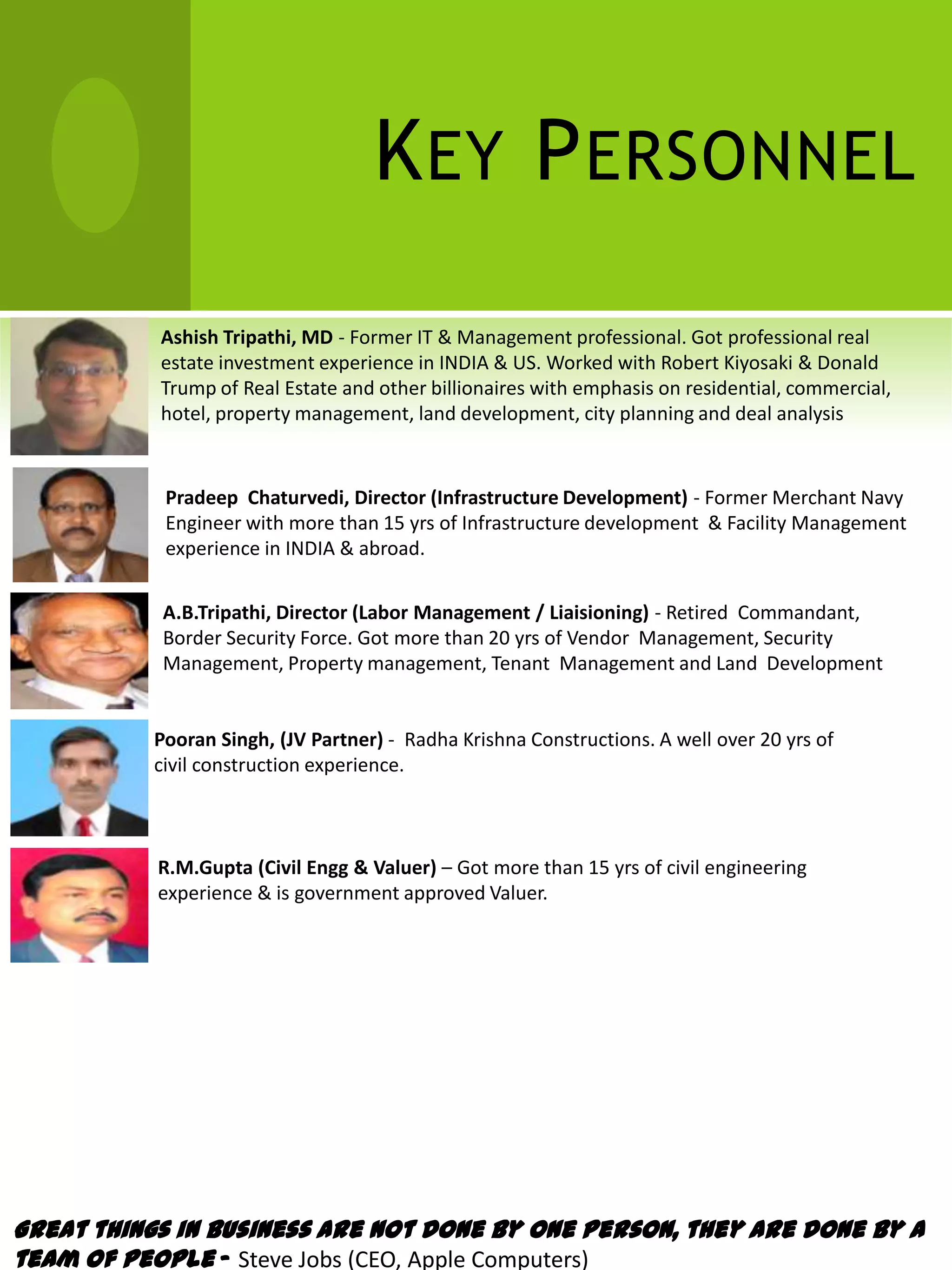 K EY P ERSONNEL
               Ashish Tripathi, MD - Former IT & Management professional. Got professional real
               estate investment experience in INDIA & US. Worked with Robert Kiyosaki & Donald
               Trump of Real Estate and other billionaires with emphasis on residential, commercial,
               hotel, property management, land development, city planning and deal analysis


                Pradeep Chaturvedi, Director (Infrastructure Development) - Former Merchant Navy
                Engineer with more than 15 yrs of Infrastructure development & Facility Management
                experience in INDIA & abroad.


                A.B.Tripathi, Director (Labor Management / Liaisioning) - Retired Commandant,
                Border Security Force. Got more than 20 yrs of Vendor Management, Security
                Management, Property management, Tenant Management and Land Development
 experience.

               Pooran Singh, (JV Partner) - Radha Krishna Constructions. A well over 20 yrs of
               civil construction experience.



               R.M.Gupta (Civil Engg & Valuer) – Got more than 15 yrs of civil engineering
               experience & is government approved Valuer.




Great things in business are not done by one person, they are done by a
team of people – Steve Jobs (CEO, Apple Computers)
 