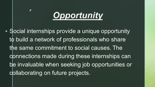 
Opportunity
▪ Social internships provide a unique opportunity
to build a network of professionals who share
the same commitment to social causes. The
connections made during these internships can
be invaluable when seeking job opportunities or
collaborating on future projects.
 
