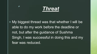 
Threat
▪ My biggest thread was that whether I will be
able to do my work before the deadline or
not, but after the guidance of Sushma
Singh, I was successful in doing this and my
fear was reduced.
 