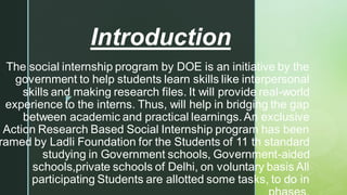 
The social internship program by DOE is an initiative by the
government to help students learn skills like interpersonal
skills and making research files. It will provide real-world
experience to the interns. Thus, will help in bridging the gap
between academic and practical learnings.An exclusive
Action Research Based Social Internship program has been
ramed by Ladli Foundation for the Students of 11 th standard
studying in Government schools, Government-aided
schools,private schools of Delhi, on voluntary basis All
participating Students are allotted some tasks, to do in
Introduction
 