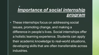 
Importance of social internship
program
▪ These internships focus on addressing social
issues, promoting change, and making a
difference in people’s lives. Social internships offer
a holistic learning experience. Students can apply
their academic knowledge to real-world situations,
developing skills that are often transferrable across
industries.
 