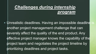 
Challenges during internship
program
▪ Unrealistic deadlines. Having an impossible deadline is
another project management challenge that can
severely affect the quality of the end product. Any
effective project manager knows the capability of the
project team and negotiates the project timeline by
prioritizing deadlines and project tasks.
 