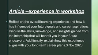 
Article –experience in workshop
▪ Reflect on the overall learning experience and how it
has influenced your future goals and career aspirations.
Discuss the skills, knowledge, and insights gained from
the internship that will benefit you in your future
endeavors.Additionally, explain how this experience
aligns with your long-term career plans.3 Nov 2023
 