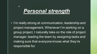 
Personal strength
▪ I’m really strong at communication, leadership and
project management. Whenever I’m working on a
group project, I naturally take on the role of project
manager, leading the team by assigning tasks and
making sure that everyone knows what they’re
responsible for.
 