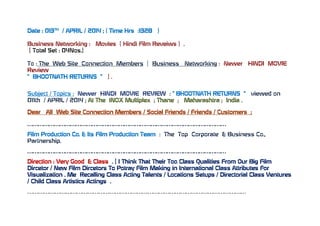 Date : 013TH
/ APRIL / 2014 ; ( Time Hrs :1328 )
Business Networking : Movies ( Hindi Film Reveiws ) .
[ Total Set : 04Nos.]
To : The Web Site Connection Members [ Business Networking : Newer HINDI MOVIE
Review
“ BHOOTNATH RETURNS “ ] .
Subject / Topics : Newer HINDI MOVIE REVIEW : “ BHOOTNATH RETURNS “ viewed on
011th / APRIL / 2014 ; At The INOX Multiplex ; Thane ; Maharashtra ; India .
Dear All Web Site Connection Members / Social Friends / Friends / Customers ;
…………………………………………………………………………………………………
Film Production Co. & Its Film Production Team : The Top Corporate & Business Co.,
Partnership.
…………………………………………………………………………………………………
Direction : Very Good & Class . [ I Think That Their Too Class Qualities From Our Big Film
Dircetor / New Film Dircetors To Potray Film Making in International Class Attributes For
Visualization . Me Recalling Class Acting Talents / Locations Setups / Directorial Class Ventures
/ Child Class Artistics Actings .
…………………………………………………………………………………………………………
 