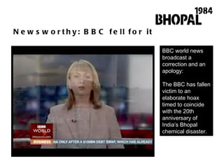 Newsworthy: BBC fell for it BBC world news broadcast a correction and an apology: The BBC has fallen victim to an elaborate hoax timed to coincide with the 20th anniversary of India ’ s Bhopal chemical disaster.  