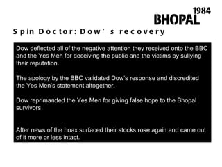 Spin Doctor: Dow’s recovery Dow deflected all of the negative attention they received onto the BBC and the Yes Men for deceiving the public and the victims by sullying their reputation. . The apology by the BBC validated Dow ’ s response and discredited the Yes Men ’ s statement altogether.  Dow reprimanded the Yes Men for giving false hope to the Bhopal survivors After news of the hoax surfaced their stocks rose again and came out of it more or less intact.  