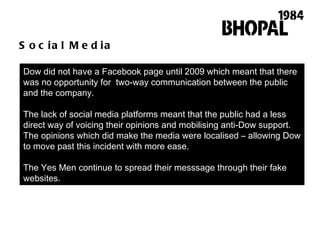 Social Media Dow did not have a Facebook page until 2009 which meant that there was no opportunity for  two-way communication between the public and the company.  The lack of social media platforms meant that the public had a less direct way of voicing their opinions and mobilising anti-Dow support. The opinions which did make the media were localised – allowing Dow to move past this incident with more ease.  The Yes Men continue to spread their messsage through their fake websites.  