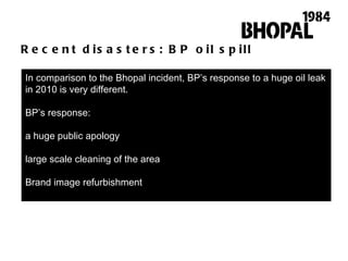 Recent disasters: BP oil spill In comparison to the Bhopal incident, BP ’ s response to a huge oil leak in 2010 is very different.  BP ’ s response:  a huge public apology  large scale cleaning of the area Brand image refurbishment 