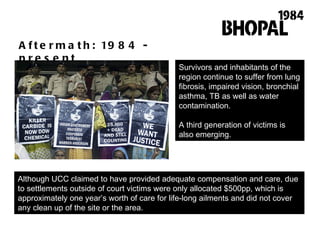 Aftermath: 1984 - present Survivors and inhabitants of the region continue to suffer from lung fibrosis, impaired vision, bronchial asthma, TB as well as water contamination.  A third generation of victims is also emerging.  Although UCC claimed to have provided adequate compensation and care, due to settlements outside of court victims were only allocated $500pp, which is approximately one year ’ s worth of care for life-long ailments and did not cover any clean up of the site or the area.  