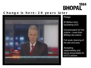 Change is here: 20 years later Pledge: $12Billion from liquidating UCC Compensation for the victims – more than $500pp like before Full scale cleaning of the site and area Accepting responsibility and being accountable for UCC ’ s actions 