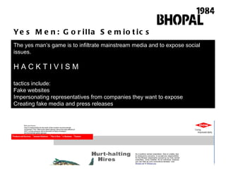 Yes Men: Gorilla Semiotics The yes man ’ s game is to infiltrate mainstream media and to expose social issues.  H A C K T I V I S M tactics include: Fake websites Impersonating representatives from companies they want to expose Creating fake media and press releases 