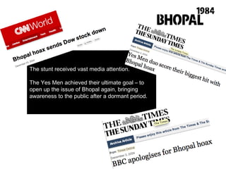 The stunt received vast media attention.  The Yes Men achieved their ultimate goal – to open up the issue of Bhopal again, bringing awareness to the public after a dormant period.  