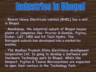 Industries In Bhopal Bharat Heavy Electricals Limited (BHEL) has a unit in Bhopal. Mandideep, the industrial suburb of Bhopal houses plants of companies like- Proctor & Gamble, Fujitsu, Eicher, L&T, HEG and VA Tech Hydro.  The  Bairagarh suburb has developed into a market for textiles . The Madhya Pradesh State Electronics development Corporation Ltd. Is going to develop a Software and Hardware Technology park In Bhopal. MNCs like Genpact, Fujitsu & Taurus Microsystems are expected to open their centers in the Technology Park. 