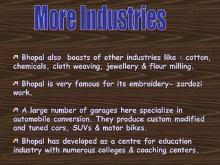 Bhopal also  boasts of other industries like : cotton, chemicals, cloth weaving, jewellery & flour milling. Bhopal is very famous for its embroidery- zardozi work. A large number of garages here specialize in automobile conversion. They produce custom modified and tuned cars, SUVs & motor bikes.  Bhopal has developed as a centre for education industry with numerous colleges & coaching centers. More Industries 