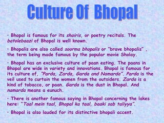 Culture Of  Bhopal Bhopal is famous for its  shairis , or poetry recitals. The  batolebaazi  of Bhopal is well known. Bhopalis are also called  soorma bhopalis  or “brave bhopalis” , the term being made famous by the popular movie Sholay. Bhopal has an exclusive culture of paan eating. The paans in Bhopal are wide in variety and innovations. Bhopal is famous for its culture of , “Parda, Zarda, Garda and Namarda”. Parda  is the veil used to curtain the women from the outsiders.  Zarda  is a kind of tobacco, or paan.  Garda  is the dust in Bhopal. And  namarda  means a eunuch.  There is another famous saying in Bhopal concerning the lakes here: “ Taal mein taal, Bhopal ka taal, baaki sab taliyya”. Bhopal is also lauded for its distinctive bhopali accent. 