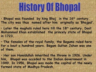History Of Bhopal Bhopal was founded  by king Bhoj  in the 16 th  century. The city was thus  named after him  originally as ‘Bhojpal’. Later the mughals ruled here till the 18 th  century. Dost  Mohammad Khan established  the princely state of Bhopal in 1723.  The females of the royal family, the Begums ruled here for a bout a hundred years. Begum Sultan Jahan was one of them. Her son Hamidullah inherited the throne in 1926. Under him,  Bhopal was acceded to the Indian Government in 1949. In 1956, Bhopal was made the capital of the newly formed state of Madhya Pradesh. 