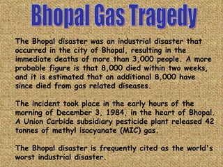 Bhopal Gas Tragedy The Bhopal disaster was an industrial disaster that occurred in the city of Bhopal, resulting in the immediate deaths of more than 3,000 people. A more probable figure is that 8,000 died within two weeks, and it is estimated that an additional 8,000 have since died from gas related diseases. The incident took place in the early hours of the morning of December 3, 1984, in the heart of Bhopal. A Union Carbide subsidiary pesticide plant released 42 tonnes of methyl isocyanate (MIC) gas. The Bhopal disaster is frequently cited as the world's worst industrial disaster. 