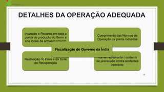 12
Inspeção e Reparos em toda a
planta de produção do Sevin e
nos locais de armazenamento
Cumprimento das Normas de
Operação da planta industrial
Reativação do Flare e da Torre
de Recuperação
Tornar novamente o sistema
de prevenção contra acidentes
operante
Fiscalização do Governo da Índia
DETALHES DA OPERAÇÃO ADEQUADA
 