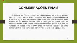 CONSIDERAÇÕES FINAIS
O acidente em Bhopal ocorreu em 1984 matando milhares de pessoas
devido a um erro na operação que causou uma reação descontrolada entre
o MIC e a água. Um dos fatores importantes para que o acidente tenha
ocorrido foi o método utilizado para a produção do Sevin, que era
produzido tendo o MIC como produto intermediário, prática que não era
realizada em países como os EUA, onde o Sevin era produzido de forma
menos lucrativa para a empresa, porém mais segura para a população.
13
 