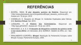 14
REFERÊNCIAS
• BHOPAL, ÍNDIA: O pior desastre químico da História. Disponível em:
<http://www.greenpeace.org.br/bhopal/docs/Bhopal_desastre_continua.pdf>.
Acesso em: 16 de jun. 2014
• CHEMELLO, E. Desastre em Bhopal. In: Acidentes Explicados pela Ciência.
[S.l]: Química Virtual, Set. 2010.
• JUNQUIRA, F. A História dos Controladores. Disponível em:
<http://goo.gl/HuK5O>. Acesso em: 16 de Jun. 2014.
• MACHADO, A. A. S. C. O desastre de bhopalvno contexto da química verde
a sua causa última: um retrocesso. [S.l]: QUÍMICA - Boletim da SPQ, Jul. / dez.
2010.
• PARLAMENTO EUROPEU. Bhopal: Resolução do Parlamento Europeu sobre
Bhopal. Europa, Parlamento Europeu, 2004.
 