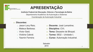 APRESENTAÇÃO
Instituto Federal de Educação, Ciência e Tecnologia da Bahia
Departamento Acadêmico de Automação e Sistemas
Coordenação de Automação Industrial
 Discentes:
o Jason Levy Reis;
o Mateus Barbosa;
o Victor Said;
o Victória Cabral;
o Yasmin Ferreira
 Docente: José Lamartine;
 Disciplina: CVI;
 Tema: Desastre de Bhopal;
 Turma: 5832 – Unidade I;
 Curso: Automação Industrial.
Salvador
2014 2
 