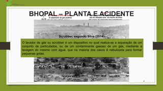 O lavador de gás ou scrubber é um dispositivo no qual realiza-se a separação de um
conjunto de particulados, ou de um contaminante gasoso de um gás, mediante a
lavagem do mesmo com água, que na maioria dos casos é nebulizada para formar
pequenas gotas.
Scrubber, segundo Silva (2014):
BHOPAL – PLANTA E ACIDENTE
4
 