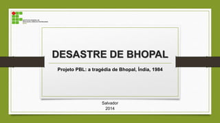DESASTRE DE BHOPAL
Projeto PBL: a tragédia de Bhopal, Índia, 1984
Salvador
2014
 