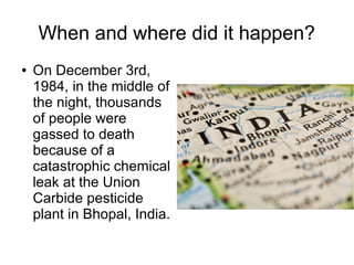 When and where did it happen?
● On December 3rd,
1984, in the middle of
the night, thousands
of people were
gassed to death
because of a
catastrophic chemical
leak at the Union
Carbide pesticide
plant in Bhopal, India.
 