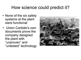 How science could predict it?
● None of the six safety
systems at the plant
were functional
● Union Carbide’s own
documents prove the
company designed
the plant with
“unproven” and
“untested” technology
 