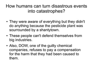 How humans can turn disastrous events
into catastrophes?
● They were aware of everything but they didn't
do anything because the pesticide plant was
sourrounded by a shantytown.
● These people can't defend themselves from
big industries.
● Also, DOW, one of the guilty chemical
companies, refuses to pay a compensation
for the harm that they had been caused to
them.
 