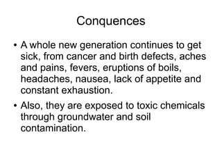 Conquences
● A whole new generation continues to get
sick, from cancer and birth defects, aches
and pains, fevers, eruptions of boils,
headaches, nausea, lack of appetite and
constant exhaustion.
● Also, they are exposed to toxic chemicals
through groundwater and soil
contamination.
 