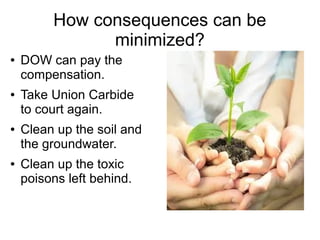 How consequences can be
minimized?
● DOW can pay the
compensation.
● Take Union Carbide
to court again.
● Clean up the soil and
the groundwater.
● Clean up the toxic
poisons left behind.
 