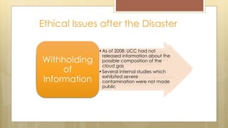 Ethical Issues after the Disaster
• Short-term: Burning in respiratory
tract and eyes, breathlessness,
choking => death
• Long-term: Estimated between 100 –
200 thousands sustain permanent
injuries (eye problems, respiratory
difficulties, immune system disorders
Health
Effects
• 2,000 bloated animal carcasses
were disposed
• UCC’s laboratory test in 1989: soil
and water samples collected from
near the factory were toxic to fish
• Polluting compounds include
naphthol, naphthalene and Sevin
Environmental
Damages
• Chemicals abandoned at the plant
continue to leak and pollute the
groundwater
• 2002: Inquiry found toxins including
mercury, lead, and trichlorobenzene in
nursing women’s breast milk
Ongoing
Contamination
•As of 2008: UCC had not
released information about the
possible composition of the
cloud gas
•Several internal studies which
exhibited severe
contamination were not made
public
Withholding
of
Information
 
