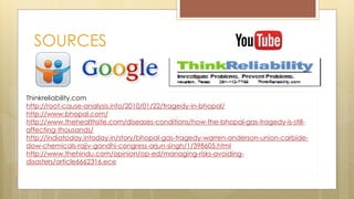 SOURCES
Thinkreliability.com
http://root-cause-analysis.info/2010/01/22/tragedy-in-bhopal/
http://www.bhopal.com/
http://www.thehealthsite.com/diseases-conditions/how-the-bhopal-gas-tragedy-is-still-
affecting-thousands/
http://indiatoday.intoday.in/story/bhopal-gas-tragedy-warren-anderson-union-carbide-
dow-chemicals-rajiv-gandhi-congress-arjun-singh/1/398605.html
http://www.thehindu.com/opinion/op-ed/managing-risks-avoiding-
disasters/article6662316.ece
 