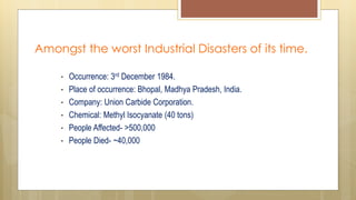 Amongst the worst Industrial Disasters of its time.
• Occurrence: 3rd December 1984.
• Place of occurrence: Bhopal, Madhya Pradesh, India.
• Company: Union Carbide Corporation.
• Chemical: Methyl Isocyanate (40 tons)
• People Affected- >500,000
• People Died- ~40,000
 