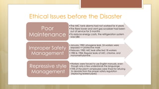 Ethical Issues before the Disaster
•The MIC tank alarms had not worked for 4 years
•The flare tower and vent gas scrubber had been
out of service for 5 months
•To reduce energy costs, the refrigeration system
was idle
Poor
Maintenance
•January 1982: phosgene leak, 24 workers were
exposed => protective mask
•February 1982: MIC leak affected 18 workers
•1983 & 1984: Regular leaks of MIC, chlorine, and
monomethylamine
Improper Safety
Management
•Workers were forced to use English manuals, even
though only a few understands the languange
•70% of the plant’s employees were fined for refusing
to deviate from the proper safety regulation
(replacing leaked pipes)
Repressive style
Management
 