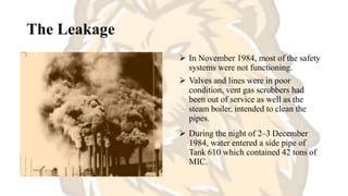 The Leakage
 In November 1984, most of the safety
systems were not functioning.
 Valves and lines were in poor
condition, vent gas scrubbers had
been out of service as well as the
steam boiler, intended to clean the
pipes.
 During the night of 2–3 December
1984, water entered a side pipe of
Tank 610 which contained 42 tons of
MIC.
 