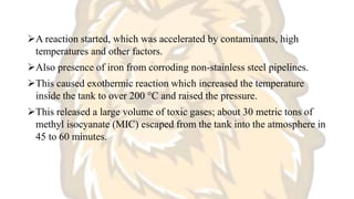 A reaction started, which was accelerated by contaminants, high
temperatures and other factors.
Also presence of iron from corroding non-stainless steel pipelines.
This caused exothermic reaction which increased the temperature
inside the tank to over 200 °C and raised the pressure.
This released a large volume of toxic gases; about 30 metric tons of
methyl isocyanate (MIC) escaped from the tank into the atmosphere in
45 to 60 minutes.
 