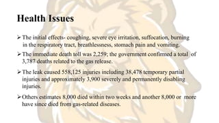 Health Issues
The initial effects- coughing, severe eye irritation, suffocation, burning
in the respiratory tract, breathlessness, stomach pain and vomiting.
The immediate death toll was 2,259; the government confirmed a total of
3,787 deaths related to the gas release.
The leak caused 558,125 injuries including 38,478 temporary partial
injuries and approximately 3,900 severely and permanently disabling
injuries.
Others estimates 8,000 died within two weeks and another 8,000 or more
have since died from gas-related diseases.
 