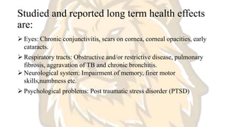 Studied and reported long term health effects
are:
 Eyes: Chronic conjunctivitis, scars on cornea, corneal opacities, early
cataracts.
 Respiratory tracts: Obstructive and/or restrictive disease, pulmonary
fibrosis, aggravation of TB and chronic bronchitis.
 Neurological system: Impairment of memory, finer motor
skills,numbness etc.
 Psychological problems: Post traumatic stress disorder (PTSD)
 