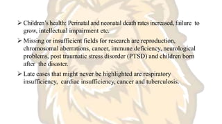  Children’s health: Perinatal and neonatal death rates increased, failure to
grow, intellectual impairment etc.
 Missing or insufficient fields for research are reproduction,
chromosomal aberrations, cancer, immune deficiency, neurological
problems, post traumatic stress disorder (PTSD) and children born
after the disaster.
 Late cases that might never be highlighted are respiratory
insufficiency, cardiac insufficiency, cancer and tuberculosis.
 