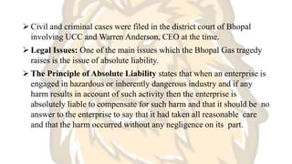  Civil and criminal cases were filed in the district court of Bhopal
involving UCC and Warren Anderson, CEO at the time.
 Legal Issues: One of the main issues which the Bhopal Gas tragedy
raises is the issue of absolute liability.
 The Principle of Absolute Liability states that when an enterprise is
engaged in hazardous or inherently dangerous industry and if any
harm results in account of such activity then the enterprise is
absolutely liable to compensate for such harm and that it should be no
answer to the enterprise to say that it had taken all reasonable care
and that the harm occurred without any negligence on its part.
 