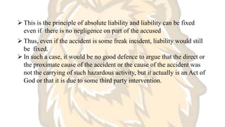  This is the principle of absolute liability and liability can be fixed
even if there is no negligence on part of the accused
 Thus, even if the accident is some freak incident, liability would still
be fixed.
 In such a case, it would be no good defence to argue that the direct or
the proximate cause of the accident or the cause of the accident was
not the carrying of such hazardous activity, but it actually is an Act of
God or that it is due to some third party intervention.
 