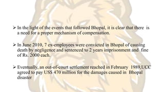  In the light of the events that followed Bhopal, it is clear that there is
a need for a proper mechanism of compensation.
 In June 2010, 7 ex-employees were convicted in Bhopal of causing
death by negligence and sentenced to 2 years imprisonment and fine
of Rs. 2000 each.
 Eventually, an out-of-court settlement reached in February 1989,UCC
agreed to pay US$ 470 million for the damages caused in Bhopal
disaster
 