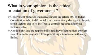 What in your opinion, is the ethical
orientation of government ?
 Government protected themselves under the article 300 of Indian
Constitution. Also it did not take into account any damages to be paid
to the victims due to its ineffective controls required under the
factories effect.
 Also it didn’t take the responsibility in fallacy of letting slum dwellers
stay close to factory, apart from permitting it to operate within city
limits.
 