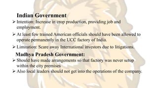 Indian Government
 Intention: Increase in crop production, providing job and
employment.
 At least few trained American officials should have been allowed to
operate permanently in the UCC factory of India.
 Limitation: Scare away International investors due to litigations.
Madhya Pradesh Government:
 Should have made arrangements so that factory was never setup
within the city premises
 Also local leaders should not get into the operations of the company.
 