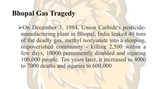 Bhopal Gas Tragedy
On December 3, 1984, Union Carbide's pesticide-
manufacturing plant in Bhopal, India leaked 40 tons
of the deadly gas, methyl isocyanate into a sleeping,
impoverished community - killing 2,500 within a
few days, 10000 permanently disabled and injuring
100,000 people. Ten years later, it increased to 4000
to 7000 deaths and injuries to 600,000
 